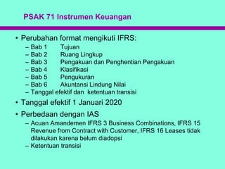 PSAK 71 Instrumen Keuangan
• Perubahan format mengikuti IFRS:
– Bab 1 Tujuan
– Bab 2 Ruang Lingkup
– Bab 3 Pengakuan dan Penghentian Pengakuan
– Bab 4 Klasifikasi
– Bab 5 Pengukuran
– Bab 6 Akuntansi Lindung Nilai
– Tanggal efektif dan ketentuan transisi
• Tanggal efektif 1 Januari 2020
• Perbedaan dengan IAS
– Acuan Amandemen IFRS 3 Business Combinations, IFRS 15
Revenue from Contract with Customer, IFRS 16 Leases tidak
dilakukan karena belum diadopsi
– Ketentuan transisi
 