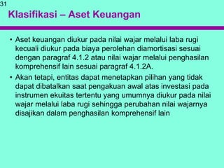 Klasifikasi – Aset Keuangan
• Aset keuangan diukur pada nilai wajar melalui laba rugi
kecuali diukur pada biaya perolehan diamortisasi sesuai
dengan paragraf 4.1.2 atau nilai wajar melalui penghasilan
komprehensif lain sesuai paragraf 4.1.2A.
• Akan tetapi, entitas dapat menetapkan pilihan yang tidak
dapat dibatalkan saat pengakuan awal atas investasi pada
instrumen ekuitas tertentu yang umumnya diukur pada nilai
wajar melalui laba rugi sehingga perubahan nilai wajarnya
disajikan dalam penghasilan komprehensif lain
31
 