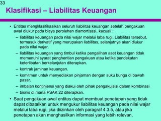 Klasifikasi – Liabilitas Keuangan
• Entitas mengklasifikasikan seluruh liabilitas keuangan setelah pengakuan
awal diukur pada biaya perolehan diamortisasi, kecuali :
– liabilitas keuangan pada nilai wajar melalui laba rugi. Liabilitas tersebut,
termasuk derivatif yang merupakan liabilitas, selanjutnya akan diukur
pada nilai wajar.
– liabilitas keuangan yang timbul ketika pengalihan aset keuangan tidak
memenuhi syarat penghentian pengakuan atau ketika pendekatan
keterlibatan berkelanjutan diterapkan.
– kontrak jaminan keuangan.
– komitmen untuk menyediakan pinjaman dengan suku bunga di bawah
pasar.
– imbalan kontinjensi yang diakui oleh pihak pengakuisisi dalam kombinasi
– bisnis di mana PSAK 22 diterapkan.
• Saat pengakuan awal entitas dapat membuat penetapan yang tidak
dapat dibatalkan untuk mengukur liabilitas keuangan pada nilai wajar
melalui laba rugi, jika diizinkan oleh paragraf 4.3.5, atau jika
penetapan akan menghasilkan informasi yang lebih relevan,
33
 