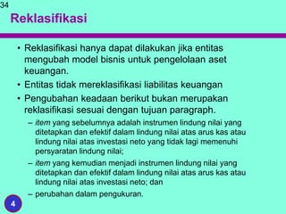 Reklasifikasi
• Reklasifikasi hanya dapat dilakukan jika entitas
mengubah model bisnis untuk pengelolaan aset
keuangan.
• Entitas tidak mereklasifikasi liabilitas keuangan
• Pengubahan keadaan berikut bukan merupakan
reklasifikasi sesuai dengan tujuan paragraph.
– item yang sebelumnya adalah instrumen lindung nilai yang
ditetapkan dan efektif dalam lindung nilai atas arus kas atau
lindung nilai atas investasi neto yang tidak lagi memenuhi
persyaratan lindung nilai;
– item yang kemudian menjadi instrumen lindung nilai yang
ditetapkan dan efektif dalam lindung nilai atas arus kas atau
lindung nilai atas investasi neto; dan
– perubahan dalam pengukuran.
34
4
 