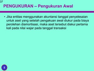 PENGUKURAN – Pengukuran Awal
• Jika entitas menggunakan akuntansi tanggal penyelesaian
untuk aset yang setelah pengakuan awal diukur pada biaya
perolehan diamortisasi, maka aset tersebut diakui pertama
kali pada nilai wajar pada tanggal transaksi
37
5
 