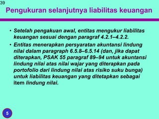 Pengukuran selanjutnya liabilitas keuangan
• Setelah pengakuan awal, entitas mengukur liabilitas
keuangan sesuai dengan paragraf 4.2.1–4.2.2.
• Entitas menerapkan persyaratan akuntansi lindung
nilai dalam paragraph 6.5.8–6.5.14 (dan, jika dapat
diterapkan, PSAK 55 paragraf 89–94 untuk akuntansi
lindung nilai atas nilai wajar yang diterapkan pada
portofolio dari lindung nilai atas risiko suku bunga)
untuk liabilitas keuangan yang ditetapkan sebagai
item lindung nilai.
39
5
 