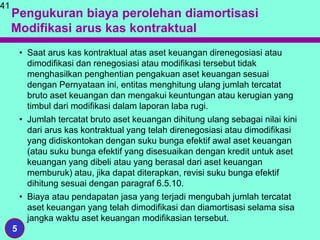 Pengukuran biaya perolehan diamortisasi
Modifikasi arus kas kontraktual
• Saat arus kas kontraktual atas aset keuangan direnegosiasi atau
dimodifikasi dan renegosiasi atau modifikasi tersebut tidak
menghasilkan penghentian pengakuan aset keuangan sesuai
dengan Pernyataan ini, entitas menghitung ulang jumlah tercatat
bruto aset keuangan dan mengakui keuntungan atau kerugian yang
timbul dari modifikasi dalam laporan laba rugi.
• Jumlah tercatat bruto aset keuangan dihitung ulang sebagai nilai kini
dari arus kas kontraktual yang telah direnegosiasi atau dimodifikasi
yang didiskontokan dengan suku bunga efektif awal aset keuangan
(atau suku bunga efektif yang disesuaikan dengan kredit untuk aset
keuangan yang dibeli atau yang berasal dari aset keuangan
memburuk) atau, jika dapat diterapkan, revisi suku bunga efektif
dihitung sesuai dengan paragraf 6.5.10.
• Biaya atau pendapatan jasa yang terjadi mengubah jumlah tercatat
aset keuangan yang telah dimodifikasi dan diamortisasi selama sisa
jangka waktu aset keuangan modifikasian tersebut.
41
5
 