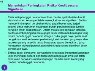Menentukan Peningkatan Risiko Kredit secara
Signifikan
• Pada setiap tanggal pelaporan entitas menilai apakah risiko kredit
atas instrumen keuangan telah meningkat secara signifikan. Entitas
mempertimbangkan perubahan risiko gagal bayar yang terjadi
selama umur instrumen keuangan, bukan perubahan atas jumlah
kerugian kredit ekspektasian. Dalam melakukan penilaian tersebut,
entitas membandingkan risiko gagal bayar instrumen keuangan yang
terjadi pada tanggal pelaporan dengan risiko gagal bayar pada saat
pengakuan awal serta mempertimbangkan informasi yang wajar dan
terdukung yang tersedia tanpa biaya atau upaya berlebihan, yang
merupakan indikasi peningkatan risiko kredit secara signifikan sejak
pengakuan awal.
• Entitas dapat berasumsi bahwa risiko kredit atas instrumen keuangan
tidak meningkat secara signifikan sejak pengakuan awal jika telah
ditentukan bahwa instrumen keuangan memiliki risiko kredit yang
rendah pada tanggal pelaporan
49
5
 
