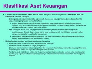 Klasifikasi Aset Keuangan
• Klasikasi berdasarkan model bisnis entitas dalam mengelola aset keuangan dan karakteristik arus kas
kontraktual dari aset keuangan.
– Diukur pada nilai wajar melalui laba rugi kecuali diukur pada biaya perolehan diamortisasi atau nilai
wajar melalui penghasilan komprehensif lain.
• entitas dapat menetapkan pilihan saat pengakuan awal atas investasi pada instrumen ekuitas
tertentu yang umumnya diukur pada nilai wajar melalui laba rugi sehingga perubahan nilai wajarnya
disajikan dalam penghasilan komprehensif lain.
– Aset keuangan diukur pada biaya perolehan diamortisasi jika kedua kondisi berikut terpenuhi:
• aset keuangan dikelola dalam model bisnis yang bertujuan untuk memiliki aset keuangan dalam
rangka mendapatkan arus kas kontraktual, dan
• persyaratan kontraktual meningkatkan arus kas yang semata dari pembayaran pokok dan bunga
(solely payments of principal and interest / SPPI )
• Reklasifikasi pengelolaan aset keuangan jika dan hanya jika
– entitas mengubah model bisnis untuk pengelolaan aset keuangan.
– Perubahan tersebut diperkirakan sangat jarang terjadi.
– Ditentukan oleh manajemen entitas sebagai hasil dari perubahan eksternal atau internal dan harus signifikan pada
kegiatan operasi entitas dan dapat dibuktikan pada pihak eksternal.
– Perubahan pada model bisnis entitas akan terjadi hanya jika entitas memulai atau berhenti untuk melaksanakan
aktivitas yang signifikan terhadap kegiatan operasinya; entitas telah memperoleh, melepaskan, atau mengakhiri
lini bisnis.
 