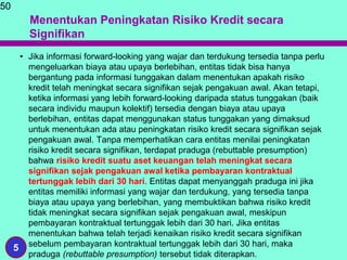 Menentukan Peningkatan Risiko Kredit secara
Signifikan
• Jika informasi forward-looking yang wajar dan terdukung tersedia tanpa perlu
mengeluarkan biaya atau upaya berlebihan, entitas tidak bisa hanya
bergantung pada informasi tunggakan dalam menentukan apakah risiko
kredit telah meningkat secara signifikan sejak pengakuan awal. Akan tetapi,
ketika informasi yang lebih forward-looking daripada status tunggakan (baik
secara individu maupun kolektif) tersedia dengan biaya atau upaya
berlebihan, entitas dapat menggunakan status tunggakan yang dimaksud
untuk menentukan ada atau peningkatan risiko kredit secara signifikan sejak
pengakuan awal. Tanpa memperhatikan cara entitas menilai peningkatan
risiko kredit secara signifikan, terdapat praduga (rebuttable presumption)
bahwa risiko kredit suatu aset keuangan telah meningkat secara
signifikan sejak pengakuan awal ketika pembayaran kontraktual
tertunggak lebih dari 30 hari. Entitas dapat menyanggah praduga ini jika
entitas memiliki informasi yang wajar dan terdukung, yang tersedia tanpa
biaya atau upaya yang berlebihan, yang membuktikan bahwa risiko kredit
tidak meningkat secara signifikan sejak pengakuan awal, meskipun
pembayaran kontraktual tertunggak lebih dari 30 hari. Jika entitas
menentukan bahwa telah terjadi kenaikan risiko kredit secara signifikan
sebelum pembayaran kontraktual tertunggak lebih dari 30 hari, maka
praduga (rebuttable presumption) tersebut tidak diterapkan.
50
5
 