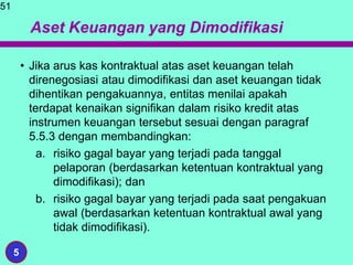 Aset Keuangan yang Dimodifikasi
• Jika arus kas kontraktual atas aset keuangan telah
direnegosiasi atau dimodifikasi dan aset keuangan tidak
dihentikan pengakuannya, entitas menilai apakah
terdapat kenaikan signifikan dalam risiko kredit atas
instrumen keuangan tersebut sesuai dengan paragraf
5.5.3 dengan membandingkan:
a. risiko gagal bayar yang terjadi pada tanggal
pelaporan (berdasarkan ketentuan kontraktual yang
dimodifikasi); dan
b. risiko gagal bayar yang terjadi pada saat pengakuan
awal (berdasarkan ketentuan kontraktual awal yang
tidak dimodifikasi).
51
5
 
