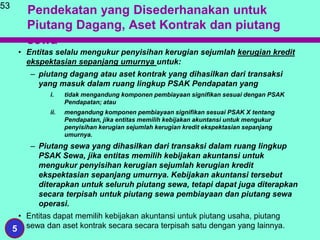 Pendekatan yang Disederhanakan untuk
Piutang Dagang, Aset Kontrak dan piutang
sewa
• Entitas selalu mengukur penyisihan kerugian sejumlah kerugian kredit
ekspektasian sepanjang umurnya untuk:
– piutang dagang atau aset kontrak yang dihasilkan dari transaksi
yang masuk dalam ruang lingkup PSAK Pendapatan yang
i. tidak mengandung komponen pembiayaan signifikan sesuai dengan PSAK
Pendapatan; atau
ii. mengandung komponen pembiayaan signifikan sesuai PSAK X tentang
Pendapatan, jika entitas memilih kebijakan akuntansi untuk mengukur
penyisihan kerugian sejumlah kerugian kredit ekspektasian sepanjang
umurnya.
– Piutang sewa yang dihasilkan dari transaksi dalam ruang lingkup
PSAK Sewa, jika entitas memilih kebijakan akuntansi untuk
mengukur penyisihan kerugian sejumlah kerugian kredit
ekspektasian sepanjang umurnya. Kebijakan akuntansi tersebut
diterapkan untuk seluruh piutang sewa, tetapi dapat juga diterapkan
secara terpisah untuk piutang sewa pembiayaan dan piutang sewa
operasi.
• Entitas dapat memilih kebijakan akuntansi untuk piutang usaha, piutang
sewa dan aset kontrak secara secara terpisah satu dengan yang lainnya.
53
5
 
