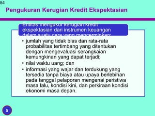 Pengukuran Kerugian Kredit Ekspektasian
54
5
• jumlah yang tidak bias dan rata-rata
probabilitas tertimbang yang ditentukan
dengan mengevaluasi serangkaian
kemungkinan yang dapat terjadi;
• nilai waktu uang; dan
• informasi yang wajar dan terdukung yang
tersedia tanpa biaya atau upaya berlebihan
pada tanggal pelaporan mengenai peristiwa
masa lalu, kondisi kini, dan perkiraan kondisi
ekonomi masa depan.
Entitas mengukur kerugian kredit
ekspektasian dari instrumen keuangan
dalam suatu cara yang mencerminkan:
 