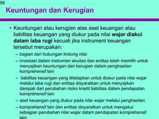 Keuntungan dan Kerugian
• Keuntungan atau kerugian atas aset keuangan atau
liabilitas keuangan yang diukur pada nilai wajar diakui
dalam laba rugi kecuali jika instrument keuangan
tersebut merupakan:
– bagian dari hubungan lindung nilai
– investasi dalam instrumen ekuitas dan entitas telah memilih untuk
menyajikan keuntungan dan kerugian dalam penghasilan
komprehensif lain
– liabilitas keuangan yang ditetapkan untuk diukur pada nilai wajar
melalui laba rugi dan entitas disyaratkan untuk menyajikan
dampak dari perubahan risiko kredit liabilitas dalam pendapatan
komprehensif lain
– aset keuangan yang diukur pada nilai wajar melalui penghasilan
– komprehensif lain dan entitas disyaratkan untuk mengakui
sebagian perubahan nilai wajar dalam pendapatan komprehensif
56
 