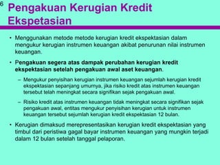 Pengakuan Kerugian Kredit
Ekspetasian
• Menggunakan metode metode kerugian kredit ekspektasian dalam
mengukur kerugian instrumen keuangan akibat penurunan nilai instrumen
keuangan.
• Pengakuan segera atas dampak perubahan kerugian kredit
ekspektasian setelah pengakuan awal aset keuangan.
– Mengukur penyisihan kerugian instrumen keuangan sejumlah kerugian kredit
ekspektasian sepanjang umurnya, jika risiko kredit atas instrumen keuangan
tersebut telah meningkat secara signifikan sejak pengakuan awal.
– Risiko kredit atas instrumen keuangan tidak meningkat secara signifikan sejak
pengakuan awal, entitas mengukur penyisihan kerugian untuk instrumen
keuangan tersebut sejumlah kerugian kredit ekspektasian 12 bulan.
• Kerugian dimaksud merepresentasikan kerugian kredit ekspektasian yang
timbul dari peristiwa gagal bayar instrumen keuangan yang mungkin terjadi
dalam 12 bulan setelah tanggal pelaporan.
6
 