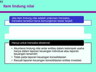 Item lindung nilai
63
Jika item lindung nilai adalah prakiraan transaksi,,
transaksi tersebut harus kemungkinan besar terjadi.
Eksposur gabungan yang merupakan kombinasi dari
eksposur yang memenuhi syarat sebagai item lindung nilai
derivatif dapat ditetapkan sebagai item lindung nilai
• Akuntansi lindung nilai antar entitas dalam kelompok usaha
hanya dalam laporan keuangan individual atau laporan
keuangan tersendiri
• Tidak pada laporan keuangan konsolidasian
• Kecuali laporan keuangan konsolidasian entitas investasi
Hanya untuk transaksi eksternal.
 