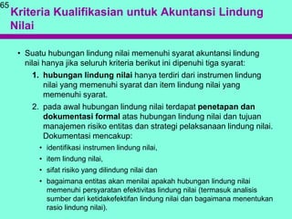 Kriteria Kualifikasian untuk Akuntansi Lindung
Nilai
65
• Suatu hubungan lindung nilai memenuhi syarat akuntansi lindung
nilai hanya jika seluruh kriteria berikut ini dipenuhi tiga syarat:
1. hubungan lindung nilai hanya terdiri dari instrumen lindung
nilai yang memenuhi syarat dan item lindung nilai yang
memenuhi syarat.
2. pada awal hubungan lindung nilai terdapat penetapan dan
dokumentasi formal atas hubungan lindung nilai dan tujuan
manajemen risiko entitas dan strategi pelaksanaan lindung nilai.
Dokumentasi mencakup:
• identifikasi instrumen lindung nilai,
• item lindung nilai,
• sifat risiko yang dilindung nilai dan
• bagaimana entitas akan menilai apakah hubungan lindung nilai
memenuhi persyaratan efektivitas lindung nilai (termasuk analisis
sumber dari ketidakefektifan lindung nilai dan bagaimana menentukan
rasio lindung nilai).
 