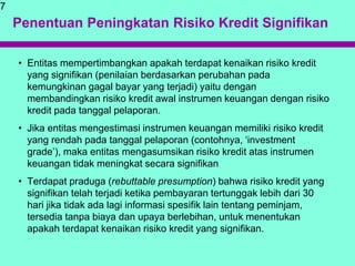 Penentuan Peningkatan Risiko Kredit Signifikan
• Entitas mempertimbangkan apakah terdapat kenaikan risiko kredit
yang signifikan (penilaian berdasarkan perubahan pada
kemungkinan gagal bayar yang terjadi) yaitu dengan
membandingkan risiko kredit awal instrumen keuangan dengan risiko
kredit pada tanggal pelaporan.
• Jika entitas mengestimasi instrumen keuangan memiliki risiko kredit
yang rendah pada tanggal pelaporan (contohnya, ‘investment
grade’), maka entitas mengasumsikan risiko kredit atas instrumen
keuangan tidak meningkat secara signifikan
• Terdapat praduga (rebuttable presumption) bahwa risiko kredit yang
signifikan telah terjadi ketika pembayaran tertunggak lebih dari 30
hari jika tidak ada lagi informasi spesifik lain tentang peminjam,
tersedia tanpa biaya dan upaya berlebihan, untuk menentukan
apakah terdapat kenaikan risiko kredit yang signifikan.
7
 