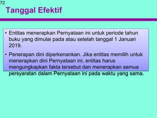 Tanggal Efektif
• Entitas menerapkan Pernyataan ini untuk periode tahun
buku yang dimulai pada atau setelah tanggal 1 Januari
2019.
• Penerapan dini diperkenankan. Jika entitas memilih untuk
menerapkan dini Pernyataan ini, entitas harus
mengungkapkan fakta tersebut dan menerapkan semua
persyaratan dalam Pernyataan ini pada waktu yang sama.
72
 