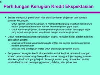 Perhitungan Kerugian Kredit Ekspektasian
• Entitas mengakui penurunan nilai atas komitmen pinjaman dan kontrak
jaminan keuangan.
– Untuk kontrak jaminan keuangan,  mempertimbangkan perubahan risiko bahwa
debitur yang ditetapkan dalam kontrak akan mengalami gagal bayar.
– Untuk komitmen pinjaman,  mempertimbangkan perubahan risiko gagal bayar
yang terjadi pada pinjaman yang terkait dengan komitmen pinjaman.
• Untuk komitmen pinjaman yang belum ditarik, kerugian kredit adalah nilai kini
dari selisih antara:
– arus kas kontraktual yang terutang pada entitas jika pemilik komitmen pinjaman
menarik pinjaman; dan
– arus kas yang diharapkan entitas untuk diterima jika pinjaman ditarik.
• Pengukuran kerugian kredit ekspektasian untuk kontrak jaminan keuangan
adalah pembayaran yang diekspektasi untuk mengganti pemegang jaminan
atas kerugian kredit yang terjadi dikurangi jumlah yang diharapkan entitas
untuk diterima dari pemegang jaminan, debitur, atau pihak lain.
8
 