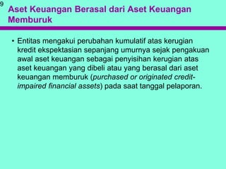 Aset Keuangan Berasal dari Aset Keuangan
Memburuk
• Entitas mengakui perubahan kumulatif atas kerugian
kredit ekspektasian sepanjang umurnya sejak pengakuan
awal aset keuangan sebagai penyisihan kerugian atas
aset keuangan yang dibeli atau yang berasal dari aset
keuangan memburuk (purchased or originated credit-
impaired financial assets) pada saat tanggal pelaporan.
9
 