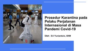 Prosedur Karantina pada
Pelaku Perjalanan
Internasional di Masa
Pandemi Covid-19
Oleh : Eri Yuniantoro, SKM
 