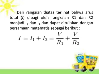Dari rangaian diatas terlihat bahwa arus 
total (I) dibagi oleh rangkaian R1 dan R2 
menjadi I1 dan I2 dan dapat dituliskan dengan 
persamaan matematis sebagai berikut : 
 