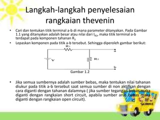 Langkah-langkah penyelesaian 
rangkaian thevenin 
• Cari dan tentukan titik terminal a-b di mana parameter ditanyakan. Pada Gambar 
1.1 yang ditanyakan adalah besar atau nilai dari IR3, maka titik terminal a-b 
terdapat pada komponen tahanan R3 
• Lepaskan komponen pada titik a-b tersebut. Sehingga diperoleh gambar berikut: 
Gambar 1.2 
• Jika semua sumbernya adalah sumber bebas, maka tentukan nilai tahanan 
diukur pada titik a-b tersebut saat semua sumber di non aktifkan dengan 
cara diganti dengan tahanan dalamnya ( jika sumber tegangan bebas maka 
diganti dengan rangkaian short circuit, apabila sumber arus bebas maka 
diganti dengan rangkaian open circuit). 
 