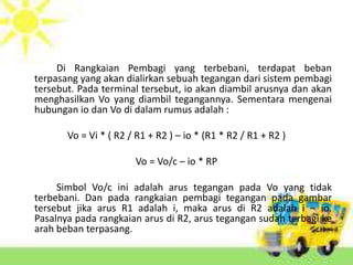 Di Rangkaian Pembagi yang terbebani, terdapat beban 
terpasang yang akan dialirkan sebuah tegangan dari sistem pembagi 
tersebut. Pada terminal tersebut, io akan diambil arusnya dan akan 
menghasilkan Vo yang diambil tegangannya. Sementara mengenai 
hubungan io dan Vo di dalam rumus adalah : 
Vo = Vi * ( R2 / R1 + R2 ) – io * (R1 * R2 / R1 + R2 ) 
Vo = Vo/c – io * RP 
Simbol Vo/c ini adalah arus tegangan pada Vo yang tidak 
terbebani. Dan pada rangkaian pembagi tegangan pada gambar 
tersebut jika arus R1 adalah i, maka arus di R2 adalah i – io. 
Pasalnya pada rangkaian arus di R2, arus tegangan sudah terbagi ke 
arah beban terpasang. 
 