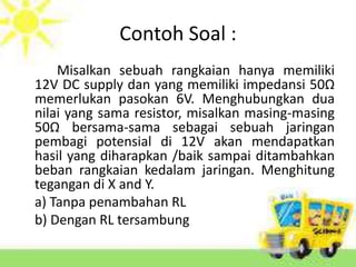 Contoh Soal : 
Misalkan sebuah rangkaian hanya memiliki 
12V DC supply dan yang memiliki impedansi 50Ω 
memerlukan pasokan 6V. Menghubungkan dua 
nilai yang sama resistor, misalkan masing-masing 
50Ω bersama-sama sebagai sebuah jaringan 
pembagi potensial di 12V akan mendapatkan 
hasil yang diharapkan /baik sampai ditambahkan 
beban rangkaian kedalam jaringan. Menghitung 
tegangan di X and Y. 
a) Tanpa penambahan RL 
b) Dengan RL tersambung 
 