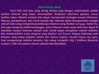 Word Wide Web
         Word Wide Web atau yang sering disebut juga dengan web/website adalah
fasilitas internet yang dapat menampilkan kumpulan informasi, gambar, suara,
bahkan video. Melalui website kita dapat memperoleh berbagai macam informasi,
hiburan, pengetahuan, dan masih banyak lagi. Website dapat diumpamakan sebagai
sebuah buku yang mengandung beberapa halaman yang disebut web pages. Selain itu,
kita juga mengenal istilah homepages, yaitu halaman muka suatu web atau dapat di
ibaratkan sampul halaman sebuah web. Untuk dapat mengakses sebuah website,
kita membutuhkan suatu program yang disebut web browser. Adapun beberapa web
browser yang cukup populer, antara lain Internet Explorer, Mozilla Firefox, dan Opera.
Saat mengunjungi website tertentu, kita cukup mengetik URL ( Unifrom Resource
Locator ). URL merupakan alamat sebuah web diletakkan.
 