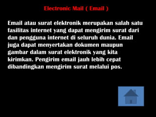 Electronic Mail ( Email )

Email atau surat elektronik merupakan salah satu
fasilitas internet yang dapat mengirim surat dari
dan pengguna internet di seluruh dunia. Email
juga dapat menyertakan dokumen maupun
gambar dalam surat elektronik yang kita
kirimkan. Pengirim email jauh lebih cepat
dibandingkan mengirim surat melalui pos.
 