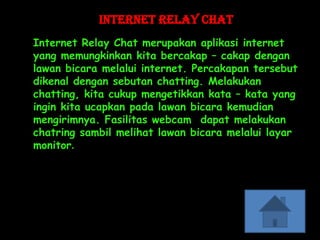 Internet Relay Chat
Internet Relay Chat merupakan aplikasi internet
yang memungkinkan kita bercakap – cakap dengan
lawan bicara melalui internet. Percakapan tersebut
dikenal dengan sebutan chatting. Melakukan
chatting, kita cukup mengetikkan kata – kata yang
ingin kita ucapkan pada lawan bicara kemudian
mengirimnya. Fasilitas webcam dapat melakukan
chatring sambil melihat lawan bicara melalui layar
monitor.
 