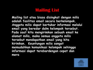 Mailing List
Mailing list atau biasa disingkat dengan milis
adalah fasilitas email secara berkelompok.
Anggota milis dapat bertukar informasi melalui
email yang beredar dalm kelompok tersebut.
Pada saat kita mengirimkan sebuah email ke
alamat milis, maka semua anggota milis
tersebut mendapatkan email yang kita
kirimkan. Keuntungan milis sangat
memudahkan komunikasi kelompok sehingga
informasi dapat terebardengan cepat dan
mera
 