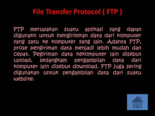 File Transfer Protocol ( FTP )

FTP merupakan suatu aplikasi yang dapat
digunakn untuk mengirimkan data dari komputer
yang satu ke komputer yang lain. Adanya FTP,
prose pengiriman data menjadi lebih mudah dan
cepat. Pegiriman data kekomputer lain disebut
upload, sedangkam pengambilan data dari
komputer lain disebut download. FTP juga sering
digunakan untuk pengambilan data dari suatu
website.
 