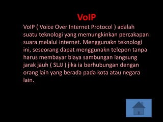 VoIP
VoIP ( Voice Over Internet Protocol ) adalah
suatu teknologi yang memungkinkan percakapan
suara melalui internet. Menggunakn teknologi
ini, seseorang dapat menggunakn telepon tanpa
harus membayar biaya sambungan langsung
jarak jauh ( SLJJ ) jika ia berhubungan dengan
orang lain yang berada pada kota atau negara
lain.
 