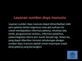 Layanan sumber daya manusia
Layanan sumber daya manusia dapat dimanfaatkan oleh
para pekerja dalam organisasi atau perusahaan itu
untuk mendapatkan informasi pekerja, misalnya tata
tertib, pengumuman terbaru, informasi pelatihan,
jadwal kegiatan ekstra dan masih banyak lagi. Selain itu,
yang dapat diberikan intranet sehubungan dengan
sumber daya manusia adalah untuk meyimpan unjuk
kerja pekerja yang bersangkut
 