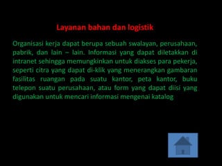 Layanan bahan dan logistik
Organisasi kerja dapat berupa sebuah swalayan, perusahaan,
pabrik, dan lain – lain. Informasi yang dapat diletakkan di
intranet sehingga memungkinkan untuk diakses para pekerja,
seperti citra yang dapat di-klik yang menerangkan gambaran
fasilitas ruangan pada suatu kantor, peta kantor, buku
telepon suatu perusahaan, atau form yang dapat diisi yang
digunakan untuk mencari informasi mengenai katalog
 