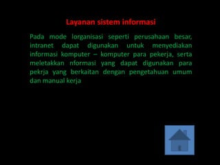 Layanan sistem informasi
Pada mode lorganisasi seperti perusahaan besar,
intranet dapat digunakan untuk menyediakan
informasi komputer – komputer para pekerja, serta
meletakkan nformasi yang dapat digunakan para
pekrja yang berkaitan dengan pengetahuan umum
dan manual kerja.
 