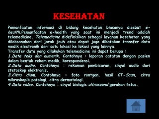 Kesehatan
Pemanfaatan informasi di bidang kesehatan biasanya disebut e-
health.Pemanfaatan e-health yang saat ini menjadi trend adalah
telemedicine. Telemedicine didefinisikan sebagai layanan kesehatan yang
dilaksanakan dari jarak jauh atau dapat juga dikatakan transfer data
medik electronik dari satu lokasi ke lokasi yang lainnya.
Transfer data yang dilakukan telemedicine ini dapat berupa :
1.Data teks dan numerik. Contohnya : laporan catatan dengan pasien
dalam bentuk rekam medik, korespondensi.
2.Data audio. Contohnya : rekaman pembicaran, sinyal audio dari
stetoskop elektronis.
3.Citra diam. Contohnya : foto rontgen, hasil CT-Scan, citra
mikroskopik patologi, citra dermatologi.
4.Data video. Contohnya : sinyal biologis ultrasound gerakan fetus.
 