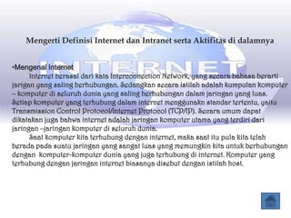 Mengerti Definisi Internet dan Intranet serta Aktifitas di dalamnya


•Mengenal Internet
      Internet berasal dari kata Interconnection Network, yang secara bahasa berarti
jarigan yang saling berhubungan. Sedangkan secara istilah adalah kumpulan komputer
– komputer di seluruh dunia yang saling berhubungan dalam jaringan yang luas.
Setiap komputer yang terhubung dalam internet menggunakn standar tertentu, yaitu
Transmission Control Protocol/Internet Protocol (TCP/IP). Secara umum dapat
dikatakan juga bahwa internet adalah jaringan komputer utama yang terdiri dari
jaringan –jaringan komputer di seluruh dunia.
      Saat komputer kita terhubung dengan internet, maka saat itu pula kita telah
berada pada suatu jaringan yang sangat luas yang memungkin kita untuk berhubungan
dengan komputer-komputer dunia yang juga terhubung di internet. Komputer yang
terhubung dengan jaringan internet biasanya disebut dengan istilah host.
 