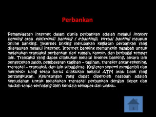 Perbankan
Pemanfaatan internet dalam dunia perbankan adalah melalui intenet
banking atau electronic banking ( e-banking), virtual banking maupun
online banking. Internet bnking merupakan kegiatan perbankan yang
dilakaukan melalui internet. Internet banking memungkin nasabah untuk
melakukan transaksi perbankan dari rumah, kantor, dan berbagai tempat
lain. Transaksi yang dapat dilakukan melalui intenet banking, antara lain
pengecekan saldo, pembayaran tagihan – tagihan, transfer antar-rekening,
transaksi – transaksi, dan lain sebagainya. Kegiatan seperti mengambil dan
menyetor uang tetap harus dilakukan melalui ATM atau bank yang
bersangkutan. Keuntungan yang dapat diperoleh nasabah adalah
kemudahan untuk melakukan transaksi perbankan dengan cepat dan
mudah tanpa terhalang oleh kendala temapat dan waktu.
 