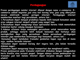 Perdagangan
Proses perdagangan melalui internet dikenal dengan nama e-cemmorce. E-
cemmorce adalah kegiatan jual atau beli barang atau jasa yang dikerjakan
secara elektronik melalui jaringan internet. Perdagangan internet
memberikan manfaat bagi perusahaan, antara lain :
1.Perusahaan dapat menjual produknya kepada lebih banyak konsumen sebab
area cakupan internet meiputi wilayah yang sangat luas.
2.Perusahaan dapat mengurangi biaya operasional karena tidak memerlukan
tambahan kantor cabang mauapun karyawan.
3.Adanya efisiensi biaya memungkin perusahaan untuk menurunkan harga
produk, sehingga menarik lebih banyak konsumen dan tentunya akan
meningkatkan daya saing perusahaan. Selain perusahaan perdagangan
internet juga memberikan keuntungan bagi konsumen, antara lain :
•Konsumen dapat melakukan transaksi pembelian kapan saja dan di mana
saja, asalkan tersedia internet.
•Konsumen dapat membeli barang dari negara lain, jika belum tersedia
didalam negeri.
•Konsumen dapat mengurangi biaya transportasi dan menghemat waktu.
Proses pembayaran pada transaksi elektronik dilakukan dengan menggunakan
kartu kredita atau account paypal. Dengan adanya sistem pembayaran ini,
transaksi jual beli melalui internet dapat berjalan dengan mudah dan
efektif.
 