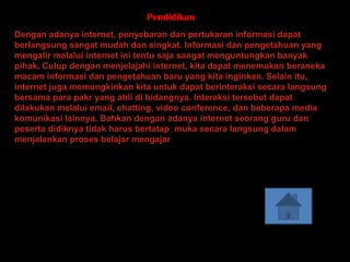 Pendidikan
Dengan adanya internet, penyebaran dan pertukaran informasi dapat
berlangsung sangat mudah dan singkat. Informasi dan pengetahuan yang
mengalir melalui internet ini tentu saja sangat menguntungkan banyak
pihak. Culup dengan menjelajahi internet, kita dapat menemukan beraneka
macam informasi dan pengetahuan baru yang kita inginkan. Selain itu,
internet juga memungkinkan kita untuk dapat berinteraksi secara langsung
bersama para pakr yang ahli di bidangnya. Interaksi tersebut dapat
dilakukan melalui email, chatting, video conference, dan beberapa media
komunikasi lainnya. Bahkan dengan adanya internet seorang guru dan
peserta didiknya tidak harus bertatap muka secara langsung dalam
menjalankan proses belajar mengajar
 