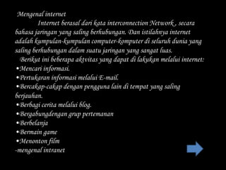 -Mengenal internet
         Internet berasal dari kata interconnection Network , secara
bahasa jaringan yang saling berhubungan. Dan istilahnya internet
adalah kumpulan-kumpulan computer-komputer di seluruh dunia yang
saling berhubungan dalam suatu jaringan yang sangat luas.
  Berikut ini beberapa aktvitas yang dapat di lakukan melalui internet:
•Mencari informasi.
•Pertukaran informasi melalui E-mail.
•Bercakap-cakap dengan pengguna lain di tempat yang saling
berjauhan.
•Berbagi cerita melalui blog.
•Bergabungdengan grup pertemanan
•Berbelanja
•Bermain game
•Menonton film
-mengenal intranet
 
