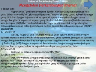 Mengetahui Perkembangan Internet
1. Tahun 1958
          Departemen Pertahanan Amerika Serikat membentuk sebuah lembaga riset
yang di beri nama ARPA ( Advanced Research Projects Agency ),yaitu sebuah lembaga
yang didirikan dengan tujuan untuk mengaadakn penelitian terkait dengan usaha
menghubungkan komputer-komputer yang dimiliki oleh Derpatemen Pertahanan dalam
satu jaringan. ARPA berhasil melakukan berbagai penilitian untuk mengembengkan
teknologi terutama di bidang pertahanan negara dan militer, dibawah pimpinan JOSEPH
LICKLIDER.
2. Tahun 1965
          LARRY ROBERT dan THOMAS MARILL yang bekerja sama dengan ARPA
berhasil membuat suatu WAN ( Wide Area Network ) yang pertama. Jaringan ini berhasil
menghubungakan komputer di sebuah perguruan tinggi bernama Massachusetts Institute
of Technologi (MIT) dengan komputer di Santa Monica dengan menggunakan jaringan
telepon. Dan ternyata, bahwa jaringan telepon dapat menghantarkan data.
3. Tahun 1969
          Jaringan ini dikenal dengan sebutan ARPANET.
4. Tahun 1970
          Network Working Group berhasil menemukan aplikasi internet yang dikenal
sebagai File Tansfer Protocol (FTP). Aplikasi FTP ini sangat juga berhasil
mengembangkan aplikasi Telnet, yaitu protokol yang memungkin pengguna untuk
mengakses komputer dari jarak jauh.
 