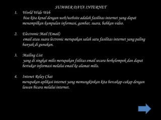 SUMBER DAYA INTERNET
1.   World Wide Web
     bisa kita kenal dengan web/website adalah fasilitas internet yang dapat
     menampilkan kumpulan informasi, gambar, suara, bahkan video.

2.   Electronic Mail (Email)
     email atau suara lectronic merupakan salah satu fasilitas internet yang paling
     banyak di gunakan.

3.   Mailing List
     yang di singkat milis merupakan fsilitas email secara berkelompok dan dapat
     bertukar informasi melalui email ke alamat milis.

4.   Intenet Relay Chat
     merupakan aplikasi internet yang memungkinkan kita bercakap-cakap dengan
     lawan bicara melalui internet.
 