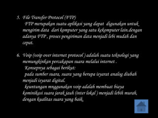 5. File Transfer Protocol (FTP)
    FTP merupakan suatu aplikasi yang dapat digunakan untuk
   mengirim data dari komputer yang satu kekomputer lain.dengan
   adanya FTP , proses pengiriman data menjadi lebi mudah dan
   cepat.

6. Voip (voip over internet protocol ) adalah suatu teknologi yang
   memungkinkan percakapan suara melalui internet .
    Konsepnya sebagai berikut:
    pada sumber suara, suara yang berupa isyarat analog diubah
   menjadi isyarat digital.
    keuntungan mnggunakan voip adalah membuat biaya
   kominikasi suara jarak jauh (inter lokal ) menjadi lebih murah,
   dengan kualitas suara yang baik.
 