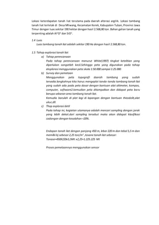 Lokasi keterdapatan tanah liat terutama pada daerah alterasi argilik. Lokasi tambang
tanah liat terletak di Desa Mliwang, Kecamatan Kerek, Kabupaten Tuban, Provinsi Jawa
Timur dengan luas sekitar 190 hektar dengan hasil 2.568,80 ton .Bahan galian tanah yang
terpenting adalah Al2
O3
dan SiO2
.
1.4 Luas
Luas tambang tanah liat adalah sekitar 190 Ha dengan hasil 2.568,80 ton.
1.5 Tahap explorasi tanah liat
a) Tahap perencanaan
Pada tahap perencanaan menurut White(1997) tingkat ketelitian yang
diperlukan sangatlah kecil.Sehingga peta yang digunakan pada tahap
eksplorasi menggunakan peta skala 1:50.000 sampai 1:25.000
b) Survey dan pemetaan
Menggunakan peta topografi daerah tambang yang sudah
tersedia.langkahnya kita harus mengeplot tanda-tanda tambang tanah liat
yang sudah ada pada peta dasar dengan bantuan alat altimeter, kompas,
computer, software2.kemudian peta ditampalkan dan didapat peta baru
berupa sebaran area tambang tanah liat.
Kemudia barulah di plot lagi di lapangan dengan bantuan theodolit,alat
ukur,dll.
c) Thap explorasi detil
Pada tahap ini, kegiatan utamanya adalah mencari sampling dengan jarak
yang lebih dekat.dari sampling tersebut maka akan didapat klasifikasi
cadangan dengan kesalahan <20%.
Endapan tanah liat dengan panjang 450 m, lebar 220 m dan tebal 5,5 m dan
memilki bj sebesar 2,25 ton/m3
,tosane tanah liat sebesar:
Tonase=450X220x5,5Mt x2,25=1.225.225 Mt
Proses pemetaannya menggunakan sensor
 