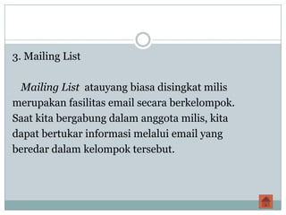 3. Mailing List

 Mailing List atauyang biasa disingkat milis
merupakan fasilitas email secara berkelompok.
Saat kita bergabung dalam anggota milis, kita
dapat bertukar informasi melalui email yang
beredar dalam kelompok tersebut.
 