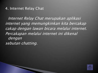 4. Internet Relay Chat

  Internet Relay Chat merupakan aplikasi
internet yang memungkinkan kita bercakap
cakap dengan lawan bicara melalui internet.
Percakapan melalui internet ini dikenal
  dengan
sebutan chatting.
 