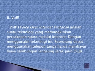 6. VoIP

 VoIP (Voice Over Internet Protocol) adalah
suatu teknologi yang memungkinkan
percakapan suara melalui internet. Dengan
menggunakn teknologi ini. Seseorang dapat
menggunakan telepon tanpa harus membayar
biaya sambungan langsung jarak jauh (SLJJ).
 