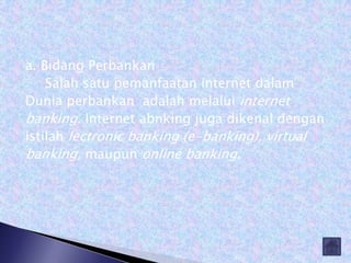 a. Bidang Perbankan
    Salah satu pemanfaatan internet dalam
Dunia perbankan adalah melalui internet
banking. Internet abnking juga dikenal dengan
istilah lectronic banking (e-banking), virtual
banking, maupun online banking.
 