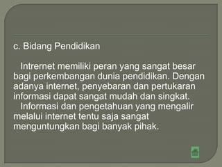 c. Bidang Pendidikan

  Intrernet memiliki peran yang sangat besar
bagi perkembangan dunia pendidikan. Dengan
adanya internet, penyebaran dan pertukaran
informasi dapat sangat mudah dan singkat.
  Informasi dan pengetahuan yang mengalir
melalui internet tentu saja sangat
menguntungkan bagi banyak pihak.
 